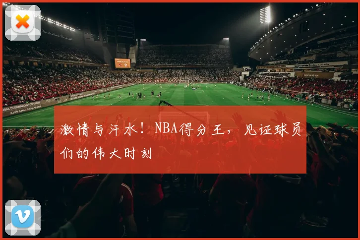 激情与汗水！NBA得分王，见证球员们的伟大时刻