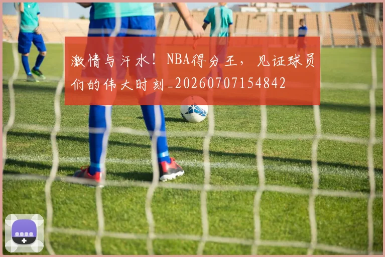 激情与汗水!NBA得分王,见证球员们的伟大时刻_20260707154842