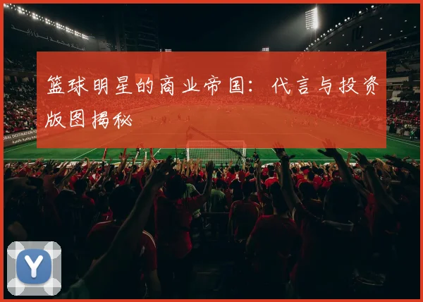 篮球明星的商业帝国：代言与投资版图揭秘