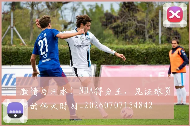 激情与汗水！NBA得分王，见证球员们的伟大时刻_20260707154842